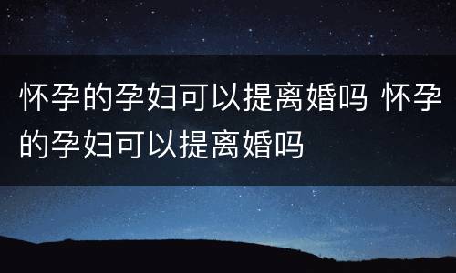 怀孕的孕妇可以提离婚吗 怀孕的孕妇可以提离婚吗
