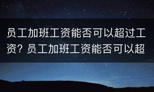 员工加班工资能否可以超过工资? 员工加班工资能否可以超过工资标准