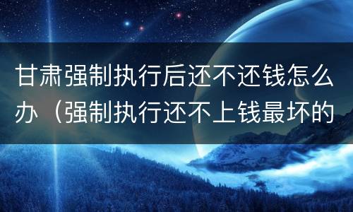 甘肃强制执行后还不还钱怎么办（强制执行还不上钱最坏的结果是什么）