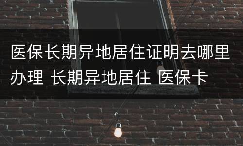 医保长期异地居住证明去哪里办理 长期异地居住 医保卡