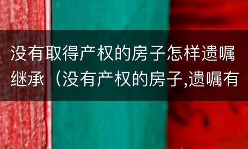 没有取得产权的房子怎样遗嘱继承（没有产权的房子,遗嘱有效吗）