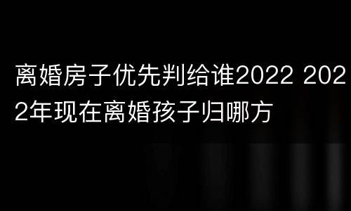 离婚房子优先判给谁2022 2022年现在离婚孩子归哪方