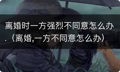 离婚时一方强烈不同意怎么办.（离婚,一方不同意怎么办）