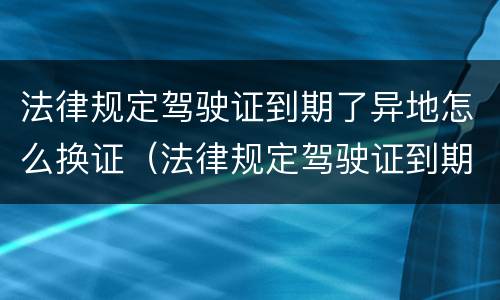 法律规定驾驶证到期了异地怎么换证（法律规定驾驶证到期了异地怎么换证呢）