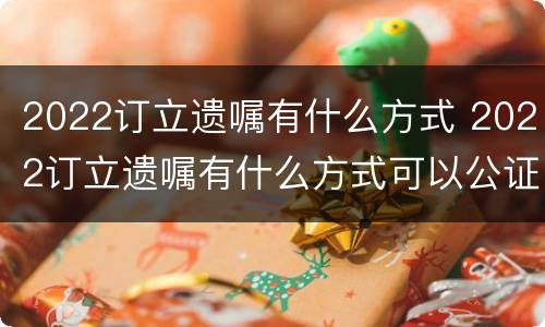 2022订立遗嘱有什么方式 2022订立遗嘱有什么方式可以公证