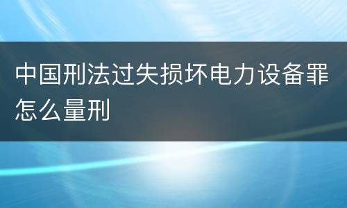 中国刑法过失损坏电力设备罪怎么量刑