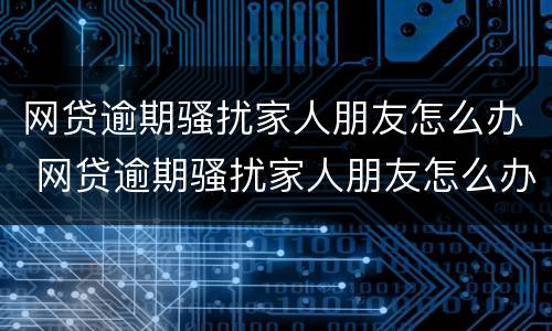 网贷逾期骚扰家人朋友怎么办 网贷逾期骚扰家人朋友怎么办理