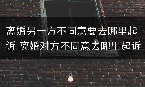 离婚另一方不同意要去哪里起诉 离婚对方不同意去哪里起诉