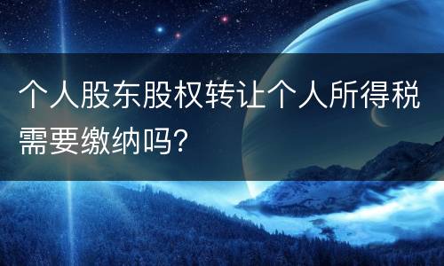个人股东股权转让个人所得税需要缴纳吗？