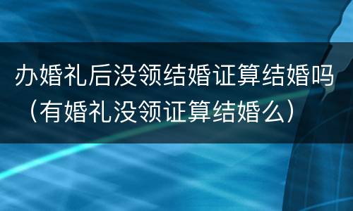 办婚礼后没领结婚证算结婚吗（有婚礼没领证算结婚么）