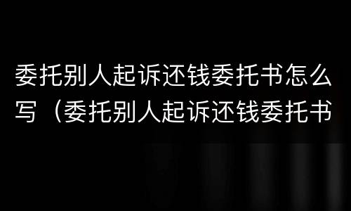 委托别人起诉还钱委托书怎么写（委托别人起诉还钱委托书怎么写才有效）