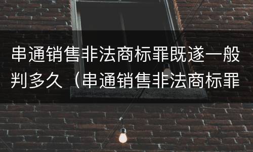 串通销售非法商标罪既遂一般判多久（串通销售非法商标罪既遂一般判多久呢）