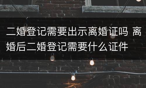 二婚登记需要出示离婚证吗 离婚后二婚登记需要什么证件