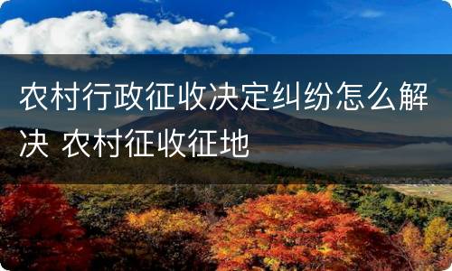 农村行政征收决定纠纷怎么解决 农村征收征地