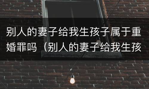 别人的妻子给我生孩子属于重婚罪吗（别人的妻子给我生孩子属于重婚罪吗知乎）