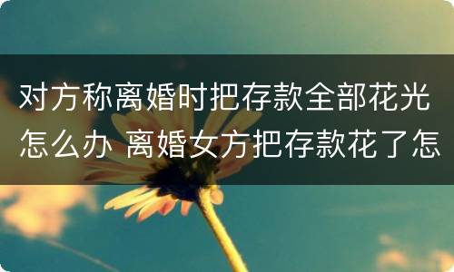 对方称离婚时把存款全部花光怎么办 离婚女方把存款花了怎么办