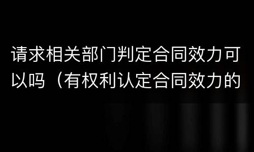 请求相关部门判定合同效力可以吗（有权利认定合同效力的部门）