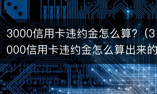 3000信用卡违约金怎么算?（3000信用卡违约金怎么算出来的）