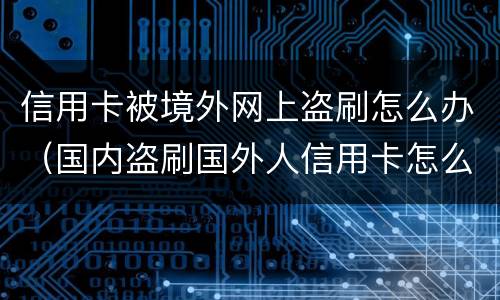 信用卡被境外网上盗刷怎么办（国内盗刷国外人信用卡怎么判刑）