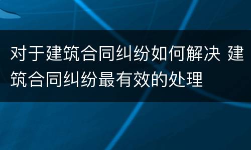 对于建筑合同纠纷如何解决 建筑合同纠纷最有效的处理