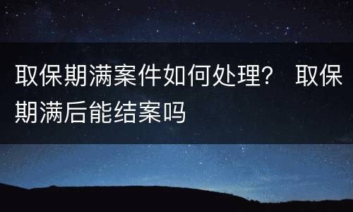 取保期满案件如何处理？ 取保期满后能结案吗