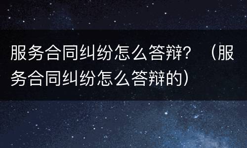 服务合同纠纷怎么答辩？（服务合同纠纷怎么答辩的）