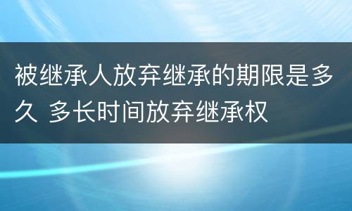 被继承人放弃继承的期限是多久 多长时间放弃继承权