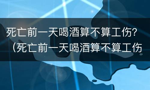 死亡前一天喝酒算不算工伤？（死亡前一天喝酒算不算工伤案件）