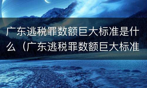 广东逃税罪数额巨大标准是什么（广东逃税罪数额巨大标准是什么）