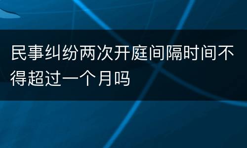 民事纠纷两次开庭间隔时间不得超过一个月吗