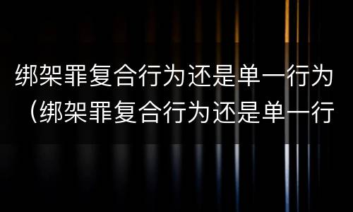 绑架罪复合行为还是单一行为（绑架罪复合行为还是单一行为吗）