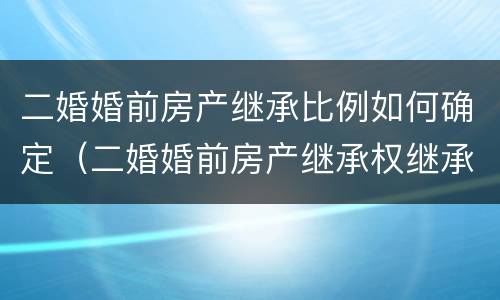 二婚婚前房产继承比例如何确定（二婚婚前房产继承权继承分配）
