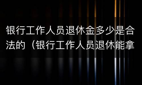 银行工作人员退休金多少是合法的（银行工作人员退休能拿多少钱一个月）