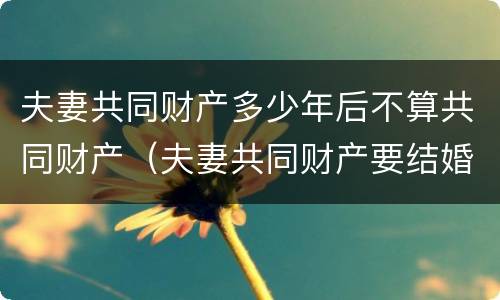 夫妻共同财产多少年后不算共同财产（夫妻共同财产要结婚几年）
