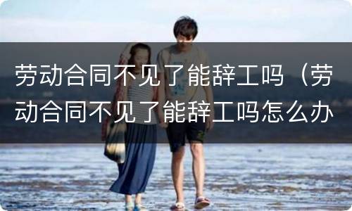 劳动合同不见了能辞工吗（劳动合同不见了能辞工吗怎么办）