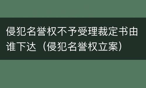 侵犯名誉权不予受理裁定书由谁下达（侵犯名誉权立案）