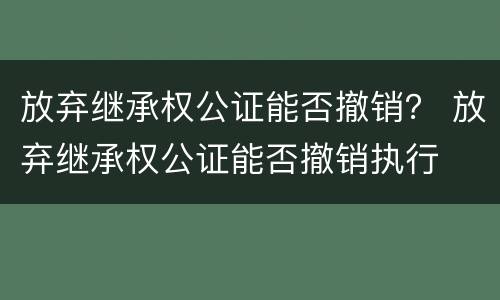 放弃继承权公证能否撤销？ 放弃继承权公证能否撤销执行