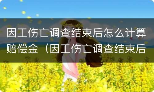 因工伤亡调查结束后怎么计算赔偿金（因工伤亡调查结束后怎么计算赔偿金金额）