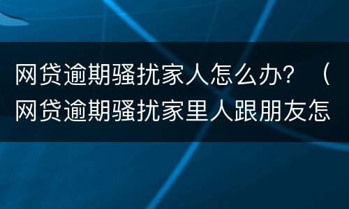 网贷逾期骚扰家人怎么办？（网贷逾期骚扰家里人跟朋友怎么办）