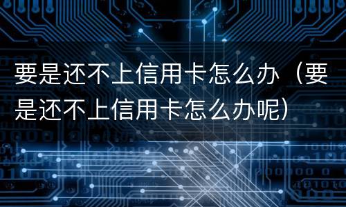 要是还不上信用卡怎么办（要是还不上信用卡怎么办呢）