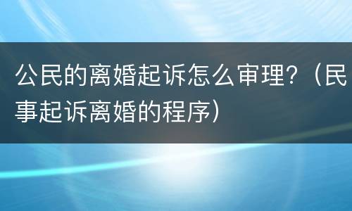 公民的离婚起诉怎么审理?（民事起诉离婚的程序）