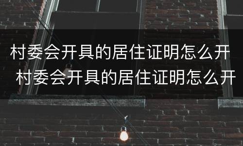 村委会开具的居住证明怎么开 村委会开具的居住证明怎么开的