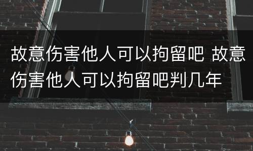 故意伤害他人可以拘留吧 故意伤害他人可以拘留吧判几年