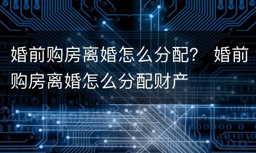 婚前购房离婚怎么分配？ 婚前购房离婚怎么分配财产