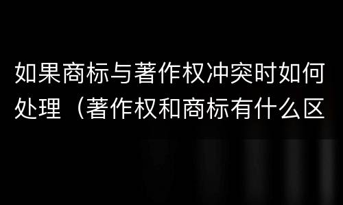 如果商标与著作权冲突时如何处理（著作权和商标有什么区别）