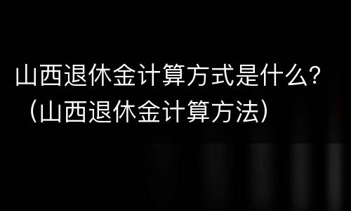 山西退休金计算方式是什么？（山西退休金计算方法）