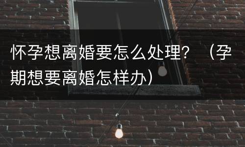 怀孕想离婚要怎么处理？（孕期想要离婚怎样办）