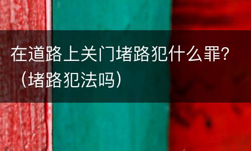 在道路上关门堵路犯什么罪？（堵路犯法吗）