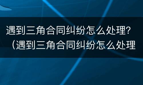 遇到三角合同纠纷怎么处理？（遇到三角合同纠纷怎么处理好）