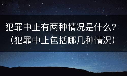 犯罪中止有两种情况是什么？（犯罪中止包括哪几种情况）